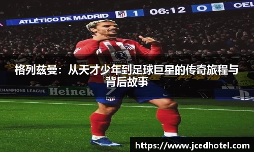 格列兹曼：从天才少年到足球巨星的传奇旅程与背后故事