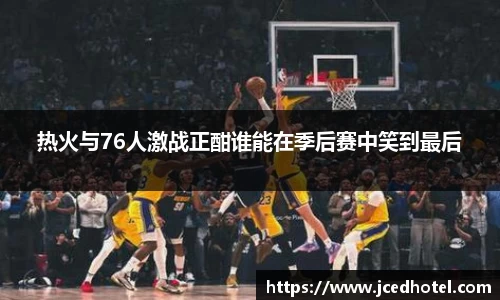 热火与76人激战正酣谁能在季后赛中笑到最后